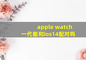 apple watch一代能和ios14配对吗